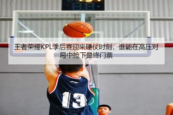 王者荣耀KPL季后赛迎来硬仗时刻，谁能在高压对局中抢下最终门票