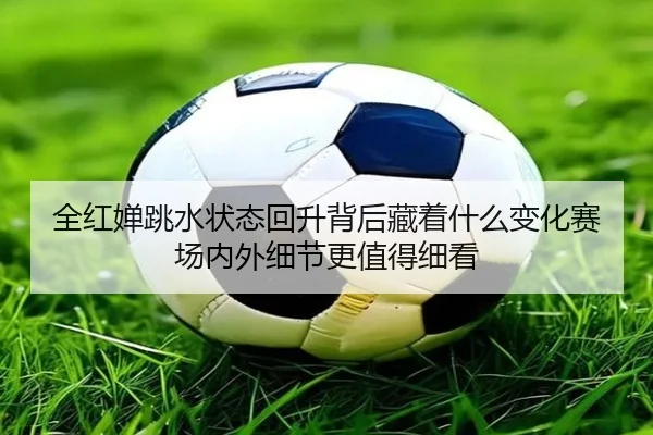 全红婵跳水状态回升背后藏着什么变化赛场内外细节更值得细看